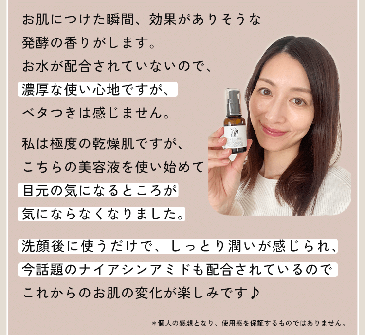 お肌につけた瞬間、効果がありそうな発酵の香りがします。お水が配合されていないので、濃厚な使い心地ですが、ベタつきは感じません。私は極度の乾燥肌ですが、こちらの美容液を使い始めて目元の気になるところが気にならなくなりました。洗顔後に使うだけで、しっとり潤いが感じられ、今話題のナイアシンアミドも配合されているのでこれからのお肌の変化が楽しみです♪