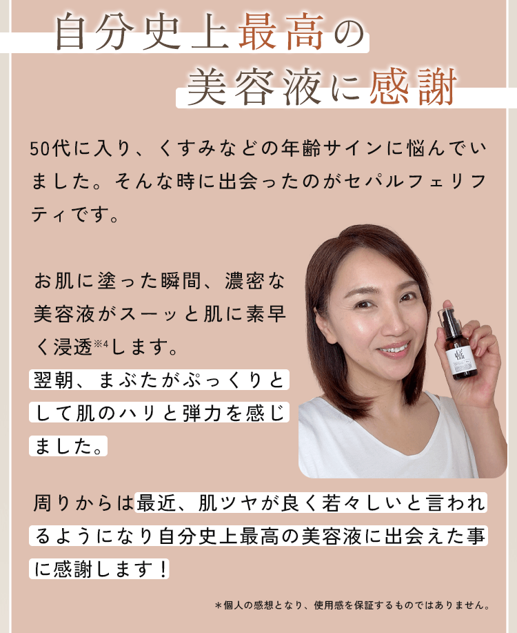 50代に入り、くすみなどの年齢サインに悩んでいました。そんな時に出会ったのがセパルフェリフティです。お肌に塗った瞬間、濃密な美容液がスーッと肌に素早く浸透※4します。翌朝、まぶたがぷっくりとして肌のハリと弾力を感じました。周りからは最近、肌ツヤが良く若々しいと言われるようになり自分史上最高の美容液に出会えた事に感謝します！