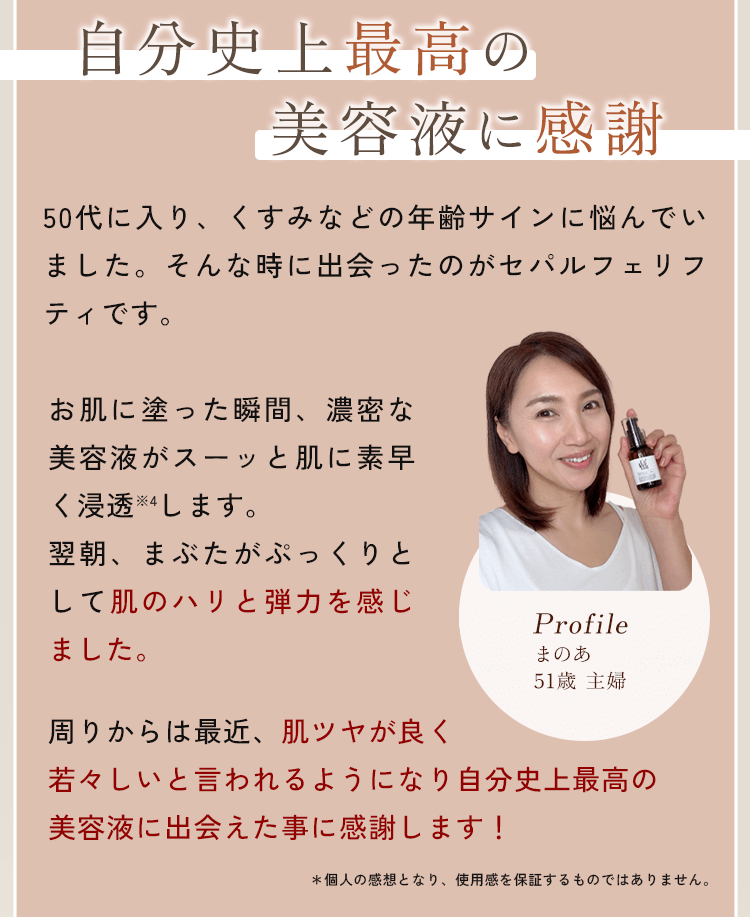 50代に入り、くすみなどの年齢サインに悩んでいました。そんな時に出会ったのがセパルフェリフティです。お肌に塗った瞬間、濃密な美容液がスーッと肌に素早く浸透※4します。翌朝、まぶたがぷっくりとして肌のハリと弾力を感じました。周りからは最近、肌ツヤが良く若々しいと言われるようになり自分史上最高の美容液に出会えた事に感謝します！
