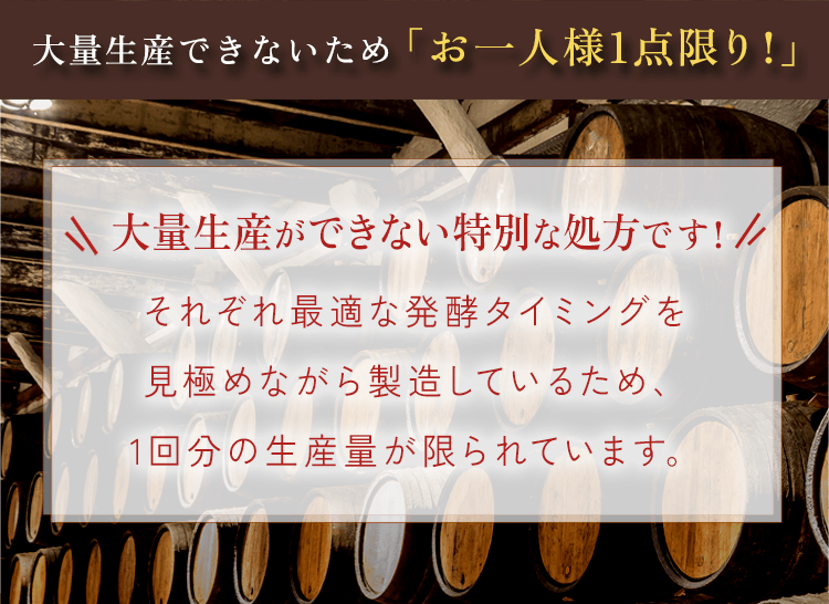 大量生産できないため「お一人様1点限り!」大量生産ができない特別な処方です!それぞれ最適な発酵タイミングを見極めながら製造しているため、1回分の生産量が限られています。